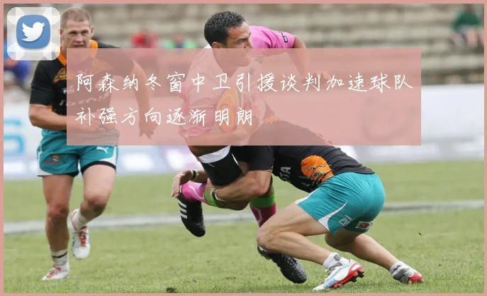 阿森纳冬窗中卫引援谈判加速球队补强方向逐渐明朗