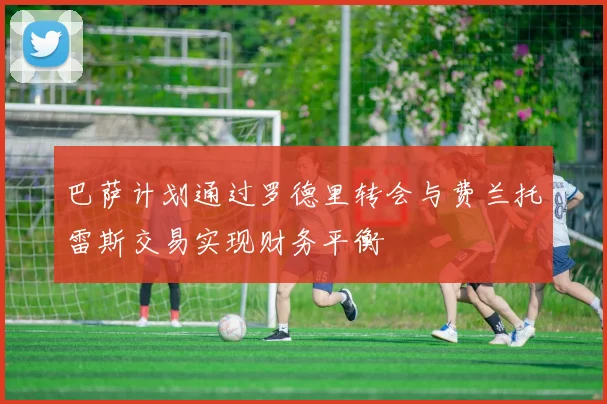 巴萨计划通过罗德里转会与费兰托雷斯交易实现财务平衡