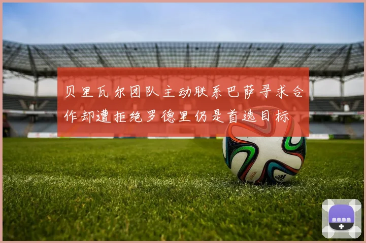 贝里瓦尔团队主动联系巴萨寻求合作却遭拒绝罗德里仍是首选目标
